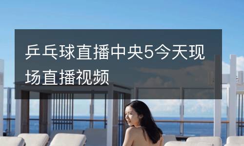 乒乓球直播中央5今天現場直播視頻